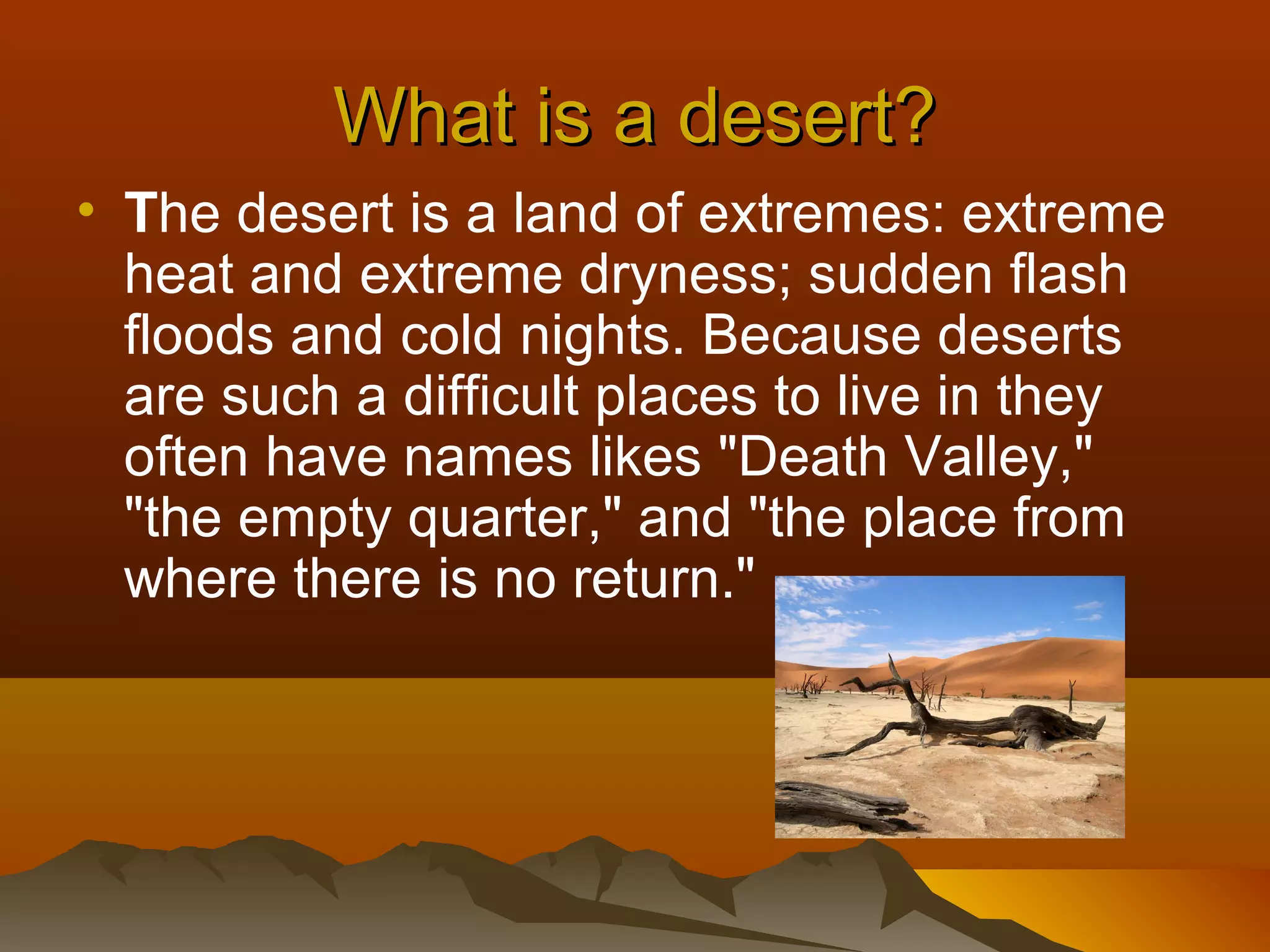 What is a desert?
• The desert is a land of extremes: extreme
heat and extreme dryness; sudden flash
floods and cold nights. Because deserts
are such a difficult places to live in they
often have names likes "Death Valley,"
"the empty quarter," and "the place from
where there is no return."

 