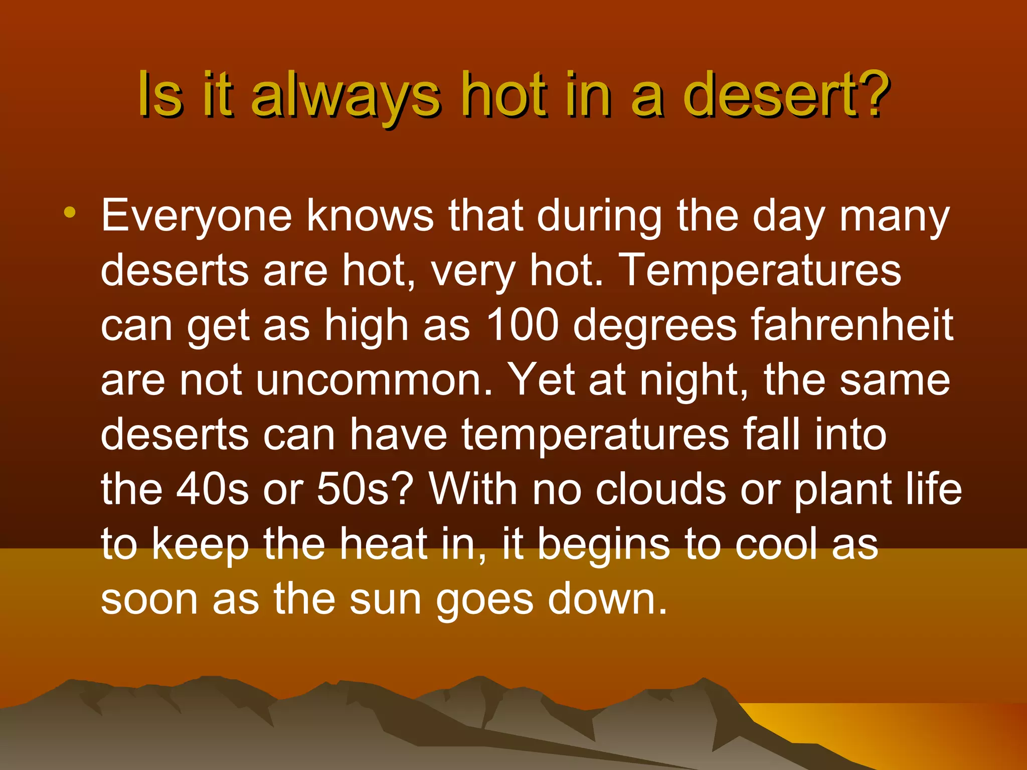 Is it always hot in a desert?
• Everyone knows that during the day many
deserts are hot, very hot. Temperatures
can get as high as 100 degrees fahrenheit
are not uncommon. Yet at night, the same
deserts can have temperatures fall into
the 40s or 50s? With no clouds or plant life
to keep the heat in, it begins to cool as
soon as the sun goes down.

 