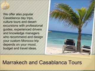 Marrakech and Casablanca Tours
We offer also popular
Casablanca day trips,
culture tours and desert
excursions with professional
guides, experienced drivers
and knowledge managers
who recommend and design
your custom Morocco trip
depends on your mood,
budget and travel ideas.
 