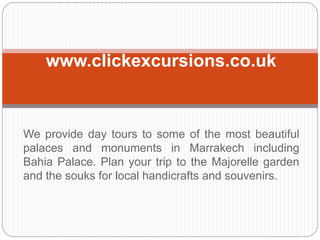 We provide day tours to some of the most beautiful
palaces and monuments in Marrakech including
Bahia Palace. Plan your trip to the Majorelle garden
and the souks for local handicrafts and souvenirs.
www.clickexcursions.co.uk
 