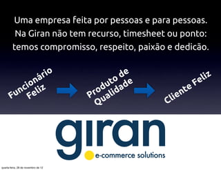 Uma empresa feita por pessoas e para pessoas.
         Na Giran não tem recurso, timesheet ou ponto:
        temos compromisso, respeito, paixão e dedicão.


                                     r io           de                iz
             ná                                  to de             Fel
           io iz
          c l                                  du da            te
       Fun Fe                                ro ali
                                            P u             ien
                                                         Cl
                                              Q




quarta-feira, 28 de novembro de 12
 
