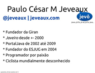 Paulo César M Jeveaux
    @jeveaux | jeveaux.com                              jevô
                                           jevex, já foi, já vai, já fui, java...




    * Fundador da Giran
    * Javeiro desde +- 2000
    * PortalJava de 2002 até 2009
    * Fundador do ESJUG em 2004
    * Programador por paixão
    * Ciclista mundialmente desconhecido

quarta-feira, 28 de novembro de 12
 