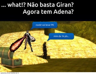 ... what!? Não basta Giran?
          Agora tem Adena?
                                     noob! vai levar PK




                                                      mim da 1k pls...




quarta-feira, 28 de novembro de 12
 