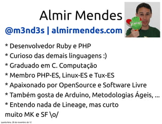 Almir Mendes
    @m3nd3s | almirmendes.com
    * Desenvolvedor Ruby e PHP
    * Curioso das demais linguagens :)
    * Graduado em C. Computação
    * Membro PHP-ES, Linux-ES e Tux-ES
    * Apaixonado por OpenSource e Software Livre
    * Também gosta de Arduino, Metodologias Ágeis, ...
    * Entendo nada de Lineage, mas curto
    muito MK e SF o/
quarta-feira, 28 de novembro de 12
 