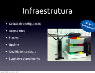 Infraestrutura
                                                         gira
         •     Gestão de con"guração                  dat
                                                          ace
                                                              n’s
                                                              nte
                                                                  r
         •     Acesso root

         •     Flexível

         •     Uptime

         •     Qualidade hardware

         •     Suporte e atendimento



quarta-feira, 28 de novembro de 12
 