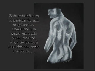 Esta manhã tem a tristeza de um crepúsculo.  Como dói um pesar em cada pensamento!  Ah, que penosa lassidão em cada músculo. . . 