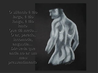 O silêncio é tão largo, é tão longo, é tão lento  Que dá medo... O ar, parado, incomoda, angustia...  Dir-se-ia que anda no ar um mau pressentimento .   