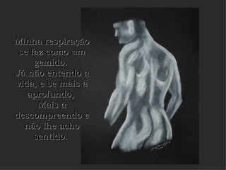 Minha respiração se faz como um gemido.  Já não entendo a vida, e se mais a aprofundo,  Mais a descompreendo e não lhe acho sentido.   