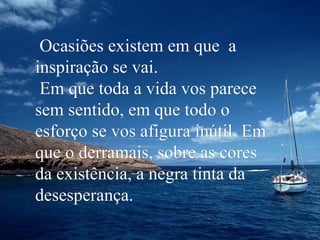 Ocasiões existem em que a
inspiração se vai.
Em que toda a vida vos parece
sem sentido, em que todo o
esforço se vos afigura inútil. Em
que o derramais, sobre as cores
da existência, a negra tinta da
desesperança.

 