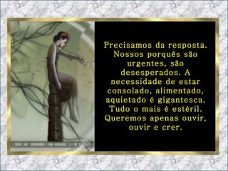 Precisamos da resposta. Nossos porquês são urgentes, são desesperados. A necessidade de estar consolado, alimentado, aquietado é gigantesca. Tudo o mais é estéril. Queremos apenas ouvir, ouvir e crer. 