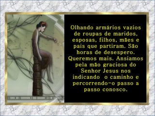 Olhando armários vazios de roupas de maridos, esposas, filhos, mães e pais que partiram. São horas de desespero. Queremos mais. Ansiamos pela mão graciosa do Senhor Jesus nos indicando  o caminho e percorrendo-o passo a passo conosco. 