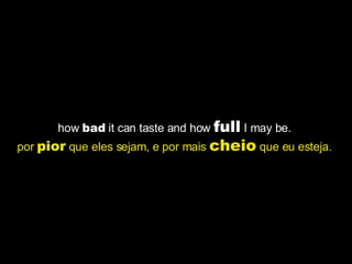 how  bad  it can taste and how  full  I may be.  por  pior  que eles sejam, e por mais  cheio  que eu esteja.   