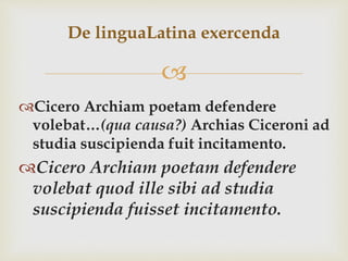 
Cicero Archiam poetam defendere
volebat…(qua causa?) Archias Ciceroni ad
studia suscipienda fuit incitamento.
Cicero Archiam poetam defendere
volebat quod ille sibi ad studia
suscipienda fuisset incitamento.
De linguaLatina exercenda
 