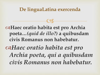 
Haec oratio habita est pro Archia
poeta…(quid de illo?) a quibusdam
civis Romanus non habebatur.
Haec oratio habita est pro
Archia poeta, qui a quibusdam
civis Romanus non habebatur.
De linguaLatina exercenda
 