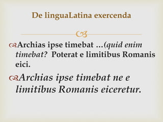 
Archias ipse timebat …(quid enim
timebat? Poterat e limitibus Romanis
eici.
Archias ipse timebat ne e
limitibus Romanis eiceretur.
De linguaLatina exercenda
 