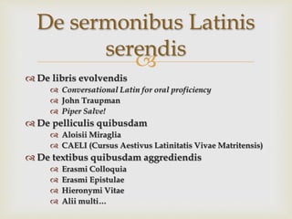 
 De libris evolvendis
 Conversational Latin for oral proficiency
 John Traupman
 Piper Salve!
 De pelliculis quibusdam
 Aloisii Miraglia
 CAELI (Cursus Aestivus Latinitatis Vivae Matritensis)
 De textibus quibusdam aggrediendis
 Erasmi Colloquia
 Erasmi Epistulae
 Hieronymi Vitae
 Alii multi…
De sermonibus Latinis
serendis
 