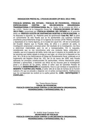 INDAGACION PREVIA No. 170101812010699 (IP 0021-2012-TMR)
FISCALÍA GENERAL DEL ESTADO.- FISCALIA DE PICHINCHA.- FISCALIA
ESPECIALIZADA CONTRA LA DELINCUENCIA ORGANIZADA
TRANSNACIONAL E INTERNACIONAL No. 1.- Quito, 24 de octubre del 2012, a
las 11h55.- Dentro de la Indagación Previa No. 170101812010699 (IP 0021-
2012-TMR), presentada por FISCALIA GENERAL DEL ESTADO por el presunto
delito de TRAFICO ILICITO DE SUSTANCIAS SUJETAS A FISCALIZACION, se
ha dispuesto lo siguiente: 1.- Mediante parte de aprehensión Caso No. 997 se pone
en conocimiento de esta fiscalía que se ha aprehendido una sustancia húmeda
amarillenta presumiblemente droga en la Agencia de Correos LATIN TRAVEL de Quito,
y depositada en la misma Agencia, en la Ciudad de Loja.El Art. 195 de la Constitución
del Ecuador dispone que la Fiscalía dirija, de oficio o a petición de parte, la
investigación preprocesal y procesal penal. Del resultado de la investigación, nos lleva
a determinar materialidad, pero no así a losresponsables. Por lo expuesto,
considerando que no nos encontramos ante una conducta típica, antijurídica y
culpable, que es el esquema del delito, tanto más que ni siquiera se ha podido dar con
las personas que habían dejado la droga en ese lugar, en virtud de lo dispuesto en los
Arts. 38 y 39 de la Ley Reformatoria al Código de Procedimiento Penal, publicado en el
Suplemento del Registro Oficial No. 555, del 24 de marzo del 2009, esta Fiscalía
aplicando los principios constitucionales de oportunidad, mínima intervención penal,
celeridad y oportunidad, y haciendo uso eficaz de los recursos para la investigación
penal y el derecho de las partes, solicito al señor Juez de Garantías Penales de
Pichincha la DESESTIMACIÓN del expediente. Para lo cual remítase el expediente en
SESENTA Y CUATRO (64) FOJAS, al señor Jefe de la Sala de Sorteos de la Función
Judicial a fin que se proceda a disponer con el sorteo correspondiente. Notificaciones
que me correspondan las recibiré en la casilla judicial No. 1298.- NOTIFÍQUESE Y
CÚMPLASE.-
Dra. Thania Moreno Romero
FISCAL DE PICHINCHA
FISCALÍA ESPECIALIZADA CONTRA LA DELINCUENCIA ORGANIZADA,
TRANSNACIONAL E INTERNACIONAL No. 1
Lo Certifico.-
Dr. Andrés Jorge Cuasapaz Arcos
SECRETARIO DE FISCALES
FISCALÍA ESPECIALIZADA CONTRA LA DELINCUENCIA ORGANIZADA,
TRANSNACIONAL E INTERNACIONAL No. 1
 