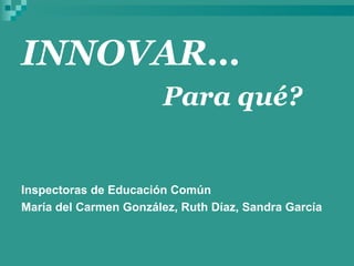INNOVAR…
                        Para qué?


Inspectoras de Educación Común
María del Carmen González, Ruth Díaz, Sandra García
 