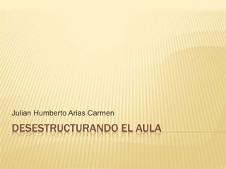 Julian Humberto Arias Carmen

DESESTRUCTURANDO EL AULA
 