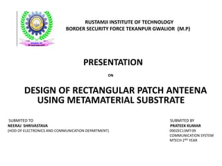 RUSTAMJI INSTITUTE OF TECHNOLOGY
BORDER SECURITY FORCE TEKANPUR GWALIOR (M.P)
PRESENTATION
ON
DESIGN OF RECTANGULAR PATCH ANTEENA
USING METAMATERIAL SUBSTRATE
SUBMITED TO SUBMITED BY
NEERAJ SHRIVASTAVA PRATEEK KUMAR
(HOD OF ELECTRONICS AND COMMUNICATION DEPARTMENT) 0902EC13MT09
COMMUNICATION SYSTEM
MTECH 2ND YEAR
 