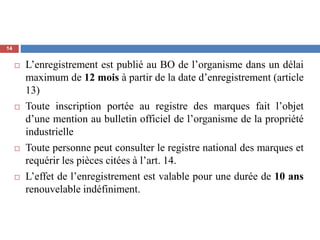  L’enregistrement est publié au BO de l’organisme dans un délai
maximum de 12 mois à partir de la date d’enregistrement (article
13)
 Toute inscription portée au registre des marques fait l’objet
d’une mention au bulletin officiel de l’organisme de la propriété
industrielle
 Toute personne peut consulter le registre national des marques et
requérir les pièces citées à l’art. 14.
 L’effet de l’enregistrement est valable pour une durée de 10 ans
renouvelable indéfiniment.
14
 