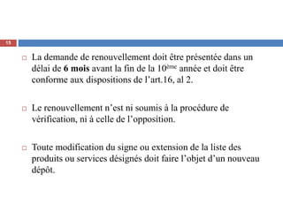  La demande de renouvellement doit être présentée dans un
délai de 6 mois avant la fin de la 10ème année et doit être
conforme aux dispositions de l’art.16, al 2.
 Le renouvellement n’est ni soumis à la procédure de
vérification, ni à celle de l’opposition.
 Toute modification du signe ou extension de la liste des
produits ou services désignés doit faire l’objet d’un nouveau
dépôt.
15
 