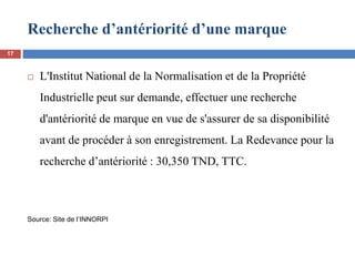Recherche d’antériorité d’une marque
 L'Institut National de la Normalisation et de la Propriété
Industrielle peut sur demande, effectuer une recherche
d'antériorité de marque en vue de s'assurer de sa disponibilité
avant de procéder à son enregistrement. La Redevance pour la
recherche d’antériorité : 30,350 TND, TTC.
Source: Site de l’INNORPI
17
 