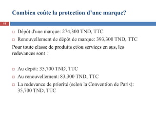 Combien coûte la protection d’une marque?
 Dépôt d'une marque: 274,300 TND, TTC
 Renouvellement de dépôt de marque: 393,300 TND, TTC
Pour toute classe de produits et/ou services en sus, les
redevances sont :
 Au dépôt: 35,700 TND, TTC
 Au renouvellement: 83,300 TND, TTC
 La redevance de priorité (selon la Convention de Paris):
35,700 TND, TTC
18
 