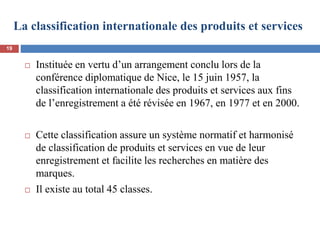 La classification internationale des produits et services
 Instituée en vertu d’un arrangement conclu lors de la
conférence diplomatique de Nice, le 15 juin 1957, la
classification internationale des produits et services aux fins
de l’enregistrement a été révisée en 1967, en 1977 et en 2000.
 Cette classification assure un système normatif et harmonisé
de classification de produits et services en vue de leur
enregistrement et facilite les recherches en matière des
marques.
 Il existe au total 45 classes.
19
 