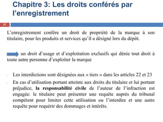 Chapitre 3: Les droits conférés par
l’enregistrement
L’enregistrement confère un droit de propriété de la marque à son
titulaire, pour les produits et services qu’il a désigné lors du dépôt.
un droit d’usage et d’exploitation exclusifs qui dénie tout droit à
toute autre personne d’exploiter la marque
- Les interdictions sont désignées aux « tiers » dans les articles 22 et 23
- En cas d’utilisation portant atteinte aux droits du titulaire et lui portant
préjudice, la responsabilité civile de l’auteur de l’infraction est
engagée: le titulaire peut présenter une requête auprès du tribunal
compétent pour limiter cette utilisation ou l’interdire et une autre
requête pour requérir des dommages et intérêts.
21
 