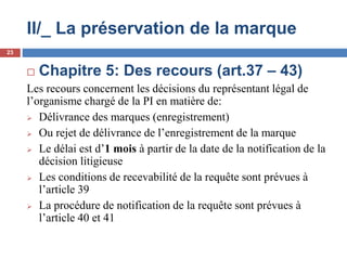 II/_ La préservation de la marque
 Chapitre 5: Des recours (art.37 – 43)
Les recours concernent les décisions du représentant légal de
l’organisme chargé de la PI en matière de:
 Délivrance des marques (enregistrement)
 Ou rejet de délivrance de l’enregistrement de la marque
 Le délai est d’1 mois à partir de la date de la notification de la
décision litigieuse
 Les conditions de recevabilité de la requête sont prévues à
l’article 39
 La procédure de notification de la requête sont prévues à
l’article 40 et 41
23
 