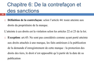 Chapitre 6: De la contrefaçon et
des sanctions
 Définition de la contrefaçon: selon l’article 44: toute atteinte aux
droits du propriétaire de la marque.
L’atteinte à ces droits est la violation selon les articles 22 et 23 de la loi.
 Exception: art.45: Ne sont pas considérés comme ayant porté atteinte
aux droits attachés à une marque, les faits antérieurs à la publication
de la demande d’enregistrement de cette marque : la protection des
droits des tiers, le droit n’est opposable qu’à partir de la date de sa
publication
24
 