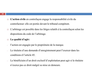  L’action civile en contrefaçon engage la responsabilité civile du
contrefacteur: elle est portée devant le tribunal compétent.
 L’arbitrage est possible dans les litiges relatifs à la contrefaçon selon les
dispositions du code de l’arbitrage.
 La qualité d’agir:
- l’action est engagée par le propriétaire de la marque.
- Le titulaire d’une demande d’enregistrement peut l’exercer dans les
conditions d l’article 45.
- Le bénéficiaire d’un droit exclusif d’exploitation peut agir si le titulaire
n’exerce pas ce droit malgré sa mise en demeure.
25
 
