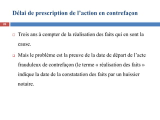 Délai de prescription de l’action en contrefaçon
 Trois ans à compter de la réalisation des faits qui en sont la
cause.
 Mais le problème est la preuve de la date de départ de l’acte
frauduleux de contrefaçon (le terme « réalisation des faits »
indique la date de la constatation des faits par un huissier
notaire.
26
 