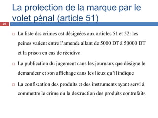 La protection de la marque par le
volet pénal (article 51)
 La liste des crimes est désignées aux articles 51 et 52: les
peines varient entre l’amende allant de 5000 DT à 50000 DT
et la prison en cas de récidive
 La publication du jugement dans les journaux que désigne le
demandeur et son affichage dans les lieux qu’il indique
 La confiscation des produits et des instruments ayant servi à
commettre le crime ou la destruction des produits contrefaits
29
 