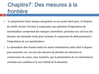 Chapitre7: Des mesures à la
frontière
 Le propriétaire d'une marque enregistrée ou ses ayants droit peut, s'il dispose
de motifs sérieux l'incitant à soupçonner une opération d'importation de
marchandises comportant des marques contrefaites, présenter aux services des
douanes une demande écrite pour réclamer la suspension du dédouanement à
l'importation de ces marchandises.
 Le demandeur doit fournir toutes les autres informations utiles dont il dispose
pour permettre aux services des douanes de prendre une décision en
connaissance de cause, sans, toutefois, que la présentation de ces informations
constitue une condition à la recevabilité de la demande.
30
 
