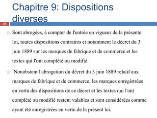 Chapitre 9: Dispositions
diverses
 Sont abrogées, à compter de l'entrée en vigueur de la présente
loi, toutes dispositions contraires et notamment le décret du 3
juin 1889 sur les marques de fabrique et de commerce et les
textes qui l'ont complété ou modifié.
 Nonobstant l'abrogation du décret du 3 juin 1889 relatif aux
marques de fabrique et de commerce, les marques enregistrées
en vertu des dispositions de ce décret et les textes qui l'ont
complété ou modifié restent valables et sont considérées comme
ayant été enregistrées en vertu de la présent loi.
35
 