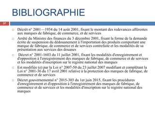BIBLIOGRAPHIE
 Décrêt n° 2001—1934 du 14 août 2001, fixant le montant des redevances afférentes
aux marques de fabrique, de commerce, et de services
 Arrêté du Ministre des finances du 3 décembre 2001, fixant la forme de la demande
écrite de suspension du dédouanement à l'importation des produits comportant une
marque de fabrique, de commerce et de services contrefaite et les modalités de sa
présentation aux services des douanes
 Décret n° 2001-1603 du 11 juillet 2001, fixant les modalités d'enregistrement et
d'opposition à l'enregistrement des marques de fabrique, de commerce et de services
et les modalités d'inscription sur le registre national des marques
 Est modifiée (e) par la Loi n° 2007-50 du 23 juillet 2007 modifiant et complétant la
Loi n° 2001-36 du 17 avril 2001 relative à la protection des marques de fabrique, de
commerce et de services
 Décret gouvernemental n° 2015-303 du 1er juin 2015, fixant les procédures
d'enregistrement et d'opposition à l'enregistrement des marques de fabrique, de
commerce et de services et les modalités d'inscription sur le registre national des
marques
37
 