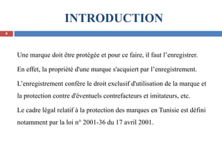INTRODUCTION
Une marque doit être protégée et pour ce faire, il faut l’enregistrer.
En effet, la propriété d'une marque s'acquiert par l’enregistrement.
L’enregistrement confère le droit exclusif d'utilisation de la marque et
la protection contre d'éventuels contrefacteurs et imitateurs, etc.
Le cadre légal relatif à la protection des marques en Tunisie est défini
notamment par la loi n° 2001-36 du 17 avril 2001.
4
 