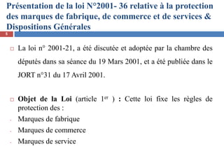 Présentation de la loi N°2001- 36 relative à la protection
des marques de fabrique, de commerce et de services &
Dispositions Générales
 La loi n° 2001-21, a été discutée et adoptée par la chambre des
députés dans sa séance du 19 Mars 2001, et a été publiée dans le
JORT n°31 du 17 Avril 2001.
 Objet de la Loi (article 1er ) : Cette loi fixe les règles de
protection des :
- Marques de fabrique
- Marques de commerce
- Marques de service
5
 