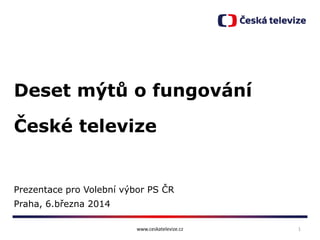 Deset mýtů o fungování
České televize

Prezentace pro Volební výbor PS ČR

Praha, 6.března 2014
www.ceskatelevize.cz

1

 