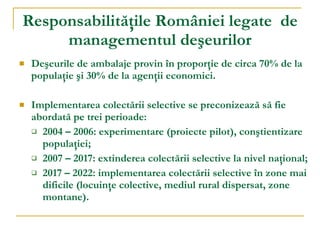 R esponsabilităţi le  României  legate  de managementul deşeurilor Deşeurile de ambalaje provin în proporţie de circa 70% de la populaţie şi 30% de la agenţii economici.  Implementarea colectării selective se preconizează să fie abordată pe trei perioade: 2004 – 2006: experimentare (proiecte pilot), conştientizare populaţiei; 2007 – 2017: extinderea colectării selective la nivel naţional; 2017 – 2022: implementarea colectării selective în zone mai dificile (locuinţe colective, mediul rural dispersat, zone montane). 