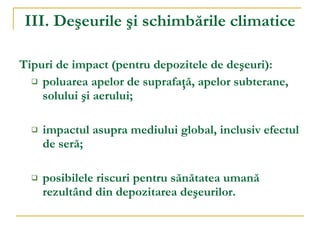 III. Deşeurile şi schimbările climatice Tipuri de impact  (pentru depozitele de de ş euri) :  poluarea apelor de suprafaţă, apelor subterane, solului şi aerului; impactul asupra mediului global, inclusiv efectul de seră; posibilele riscuri pentru sănătatea umană rezultând din depozitarea deşeurilor. 
