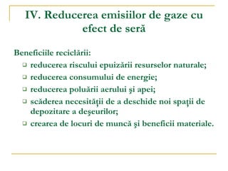 IV. Reducerea emisiilor de gaze cu efect de seră Beneficiile recicl ă rii: reducerea riscului epuizării resurselor naturale; reducerea consumului de energie; reducerea poluării aerului şi apei; scăderea necesităţii de a deschide noi spaţii de depozitare a deşeurilor; crearea de locuri de muncă şi beneficii materiale . 