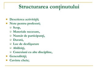Structurarea con ţ inutului Descrierea activit ăţ ii ; Note pentru profesori ; Scop, Materiale necesare, Număr de participanţi, Durată, Loc de desfăşurare Abilităţi, Conexiuni cu alte discipline, Generalit ăţ i ; Cuvinte cheie ; 