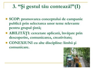 3. “Şi gestul tău contează!”(I) SCOP: promovarea conceptului de campanie publică prin selectarea unor teme relevante pentru grupul ţintă; ABILITĂŢI: cercetare aplicată, învăţare prin descoperire, comunicarea, creativitate; CONEXIUNI cu alte discipline: limbă şi comunicare. 