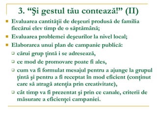 3. “Şi gestul tău contează!”  ( II ) Evaluarea cantităţii de deşeuri produsă de familia fiecărui elev timp de o săptămână; Evaluarea problemei  de ş eurilor  la nivel local; Elaborarea unui plan de campanie publică:  cărui grup ţintă i se adresează,  ce mod de promovare poate fi ales,  cum va fi formulat mesajul pentru a ajunge la grupul ţintă şi pentru a fi receptat în mod eficient (conţinut care să atragă atenţia prin creativitate),  cât timp va fi prezentat şi prin ce canale, criterii de măsurare a eficienţei campaniei. 