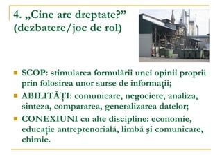 4. „Cine are dreptate?”   (dezbatere/joc de rol) SCOP: stimularea formulării unei opinii proprii prin folosirea unor surse de informaţii; ABILITĂŢI: comunicare, negociere, analiza, sinteza, compararea, generalizarea datelor; CONEXIUNI cu alte discipline: economie, educaţie antreprenorială, limbă şi comunicare, chimie. 