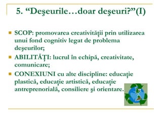 5. “Deşeurile…doar deşeuri?”(I) SCOP: promovarea creativităţii prin utilizarea unui fond cognitiv legat de problema deşeurilor; ABILITĂŢI: lucrul în echipă, creativitate, comunicare; CONEXIUNI cu alte discipline: educaţie plastică, educaţie artistică, educaţie antreprenorială, consiliere şi orientare. 