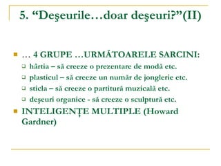 5. “Deşeurile…doar deşeuri?” ( II ) …   4 GRUPE  … URMĂTOARELE SARCINI: hârtia – să creeze o prezentare de modă etc. plasticul – să creeze un număr de jonglerie etc. sticla – să creeze o partitură muzicală etc. deşeuri organice - să creeze o sculptură etc. INTELIGENŢE MULTIPLE  ( Howard Gardner )  